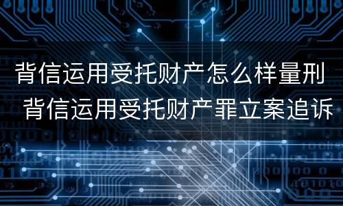 背信运用受托财产怎么样量刑 背信运用受托财产罪立案追诉标准