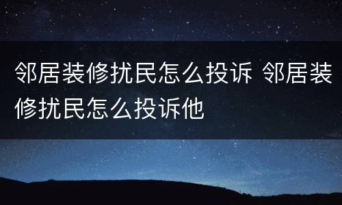 邻居装修扰民怎么投诉 邻居装修扰民怎么投诉他