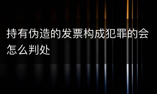 持有伪造的发票构成犯罪的会怎么判处