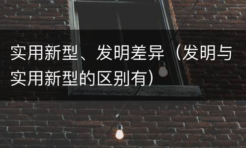 实用新型、发明差异（发明与实用新型的区别有）