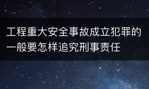 工程重大安全事故成立犯罪的一般要怎样追究刑事责任