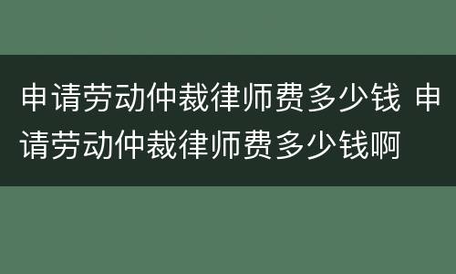 申请劳动仲裁律师费多少钱 申请劳动仲裁律师费多少钱啊
