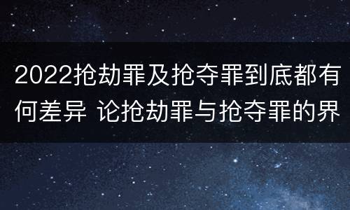 2022抢劫罪及抢夺罪到底都有何差异 论抢劫罪与抢夺罪的界限