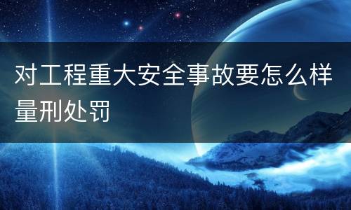 对工程重大安全事故要怎么样量刑处罚
