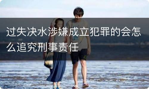 过失决水涉嫌成立犯罪的会怎么追究刑事责任