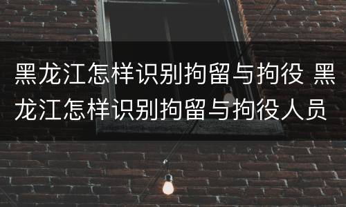 黑龙江怎样识别拘留与拘役 黑龙江怎样识别拘留与拘役人员
