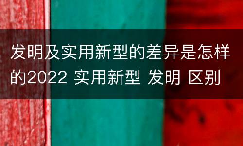 发明及实用新型的差异是怎样的2022 实用新型 发明 区别