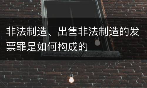 非法制造、出售非法制造的发票罪是如何构成的