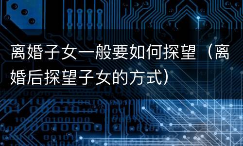 离婚子女一般要如何探望（离婚后探望子女的方式）