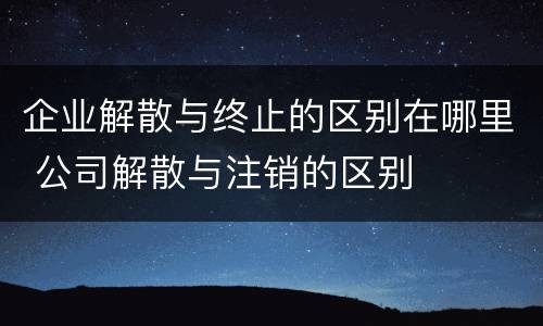 企业解散与终止的区别在哪里 公司解散与注销的区别