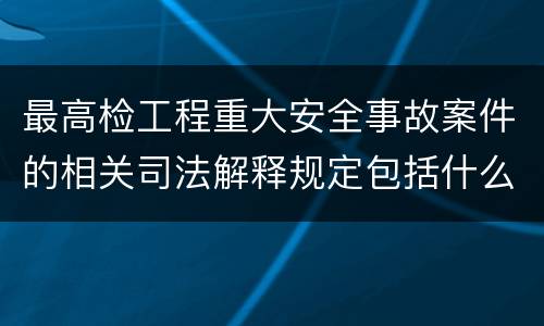 最高检工程重大安全事故案件的相关司法解释规定包括什么主要内容