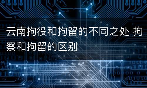 云南拘役和拘留的不同之处 拘察和拘留的区别