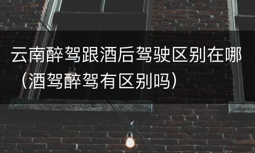 云南醉驾跟酒后驾驶区别在哪（酒驾醉驾有区别吗）