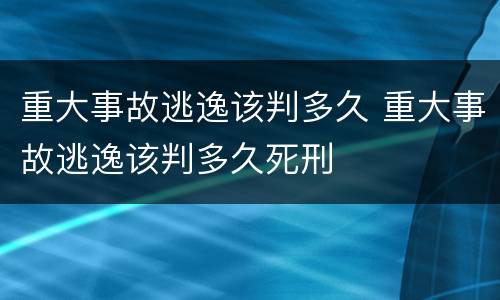 重大事故逃逸该判多久 重大事故逃逸该判多久死刑