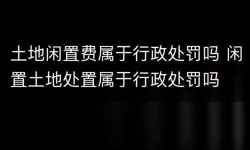 土地闲置费属于行政处罚吗 闲置土地处置属于行政处罚吗