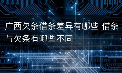 广西欠条借条差异有哪些 借条与欠条有哪些不同