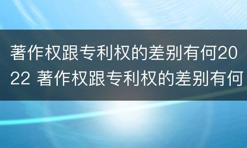 著作权跟专利权的差别有何2022 著作权跟专利权的差别有何2022年