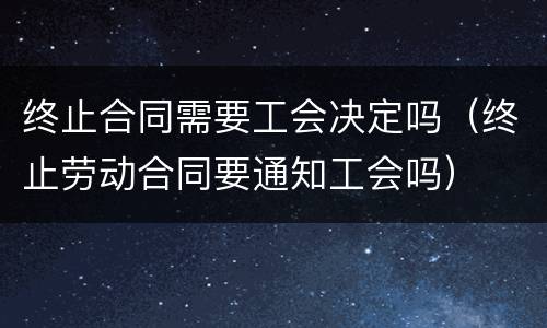 终止合同需要工会决定吗（终止劳动合同要通知工会吗）