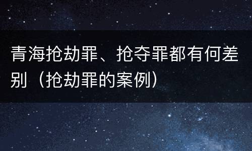 青海抢劫罪、抢夺罪都有何差别（抢劫罪的案例）