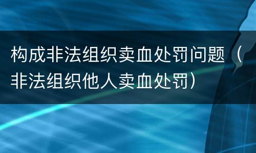 构成非法组织卖血处罚问题（非法组织他人卖血处罚）