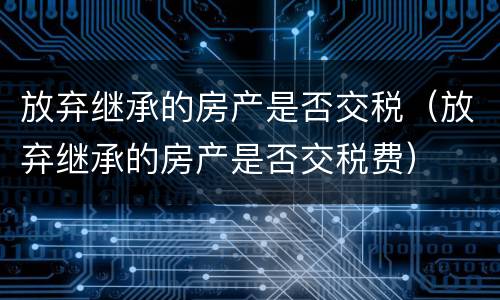 放弃继承的房产是否交税（放弃继承的房产是否交税费）