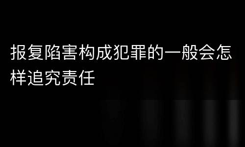 报复陷害构成犯罪的一般会怎样追究责任