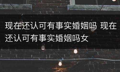 现在还认可有事实婚姻吗 现在还认可有事实婚姻吗女