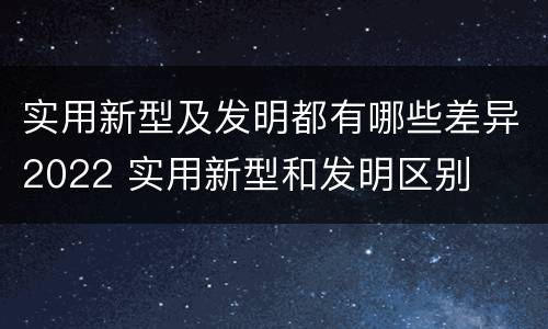 实用新型及发明都有哪些差异2022 实用新型和发明区别