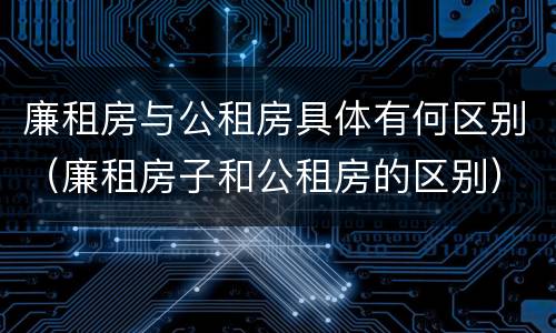 廉租房与公租房具体有何区别（廉租房子和公租房的区别）