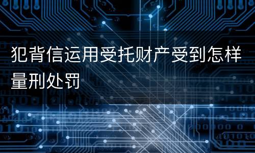 犯背信运用受托财产受到怎样量刑处罚