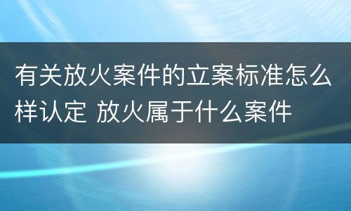 有关放火案件的立案标准怎么样认定 放火属于什么案件
