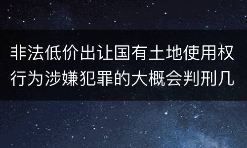 非法低价出让国有土地使用权行为涉嫌犯罪的大概会判刑几年