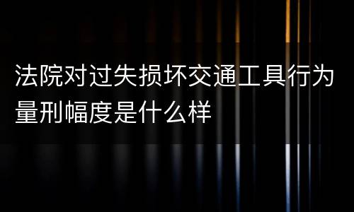 法院对过失损坏交通工具行为量刑幅度是什么样