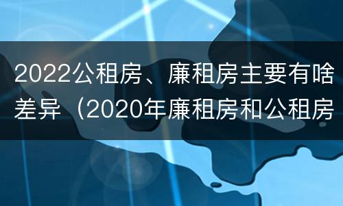 2022公租房、廉租房主要有啥差异（2020年廉租房和公租房的区别）