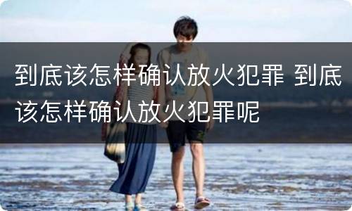 到底该怎样确认放火犯罪 到底该怎样确认放火犯罪呢