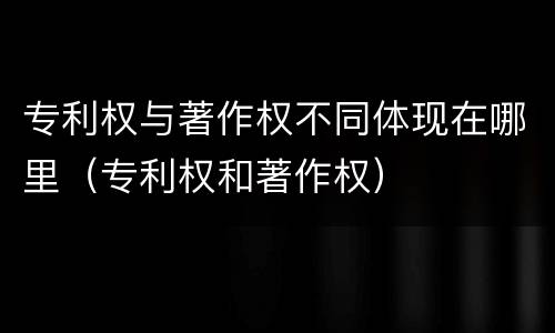 专利权与著作权不同体现在哪里（专利权和著作权）
