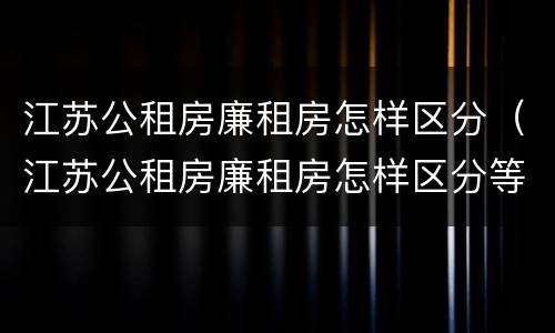 江苏公租房廉租房怎样区分（江苏公租房廉租房怎样区分等级）