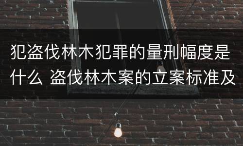 犯盗伐林木犯罪的量刑幅度是什么 盗伐林木案的立案标准及定罪与量刑