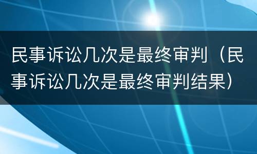 民事诉讼几次是最终审判（民事诉讼几次是最终审判结果）