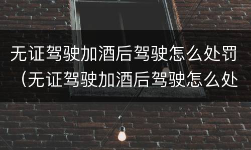 无证驾驶加酒后驾驶怎么处罚（无证驾驶加酒后驾驶怎么处罚的）