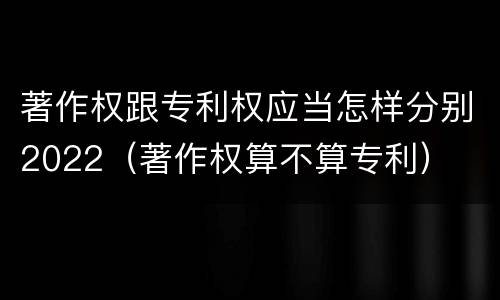 著作权跟专利权应当怎样分别2022（著作权算不算专利）