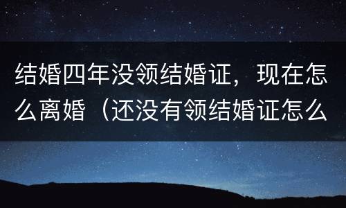 结婚四年没领结婚证，现在怎么离婚（还没有领结婚证怎么离婚）