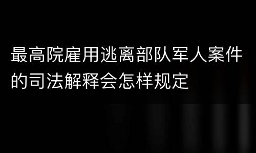 最高院雇用逃离部队军人案件的司法解释会怎样规定