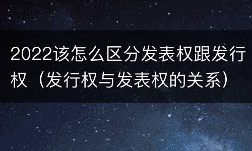 2022该怎么区分发表权跟发行权（发行权与发表权的关系）