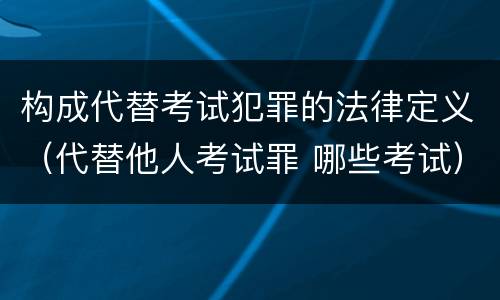 构成代替考试犯罪的法律定义（代替他人考试罪 哪些考试）