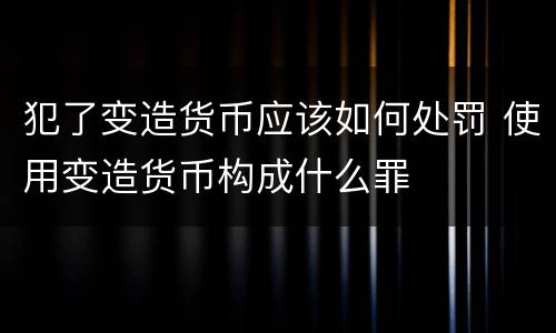 犯了变造货币应该如何处罚 使用变造货币构成什么罪