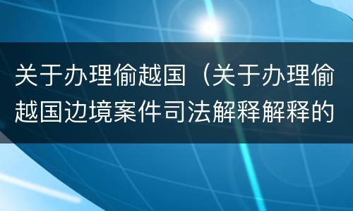 关于办理偷越国（关于办理偷越国边境案件司法解释解释的理解和适用）