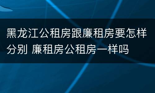 黑龙江公租房跟廉租房要怎样分别 廉租房公租房一样吗