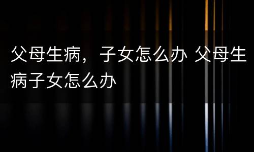 父母生病，子女怎么办 父母生病子女怎么办