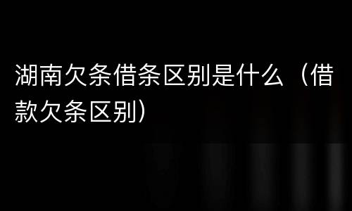 湖南欠条借条区别是什么（借款欠条区别）
